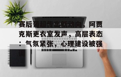 关于赛后葡超传出新动向，阿贾克斯更衣室发声，高层表态：气氛紧张，心理建设被强调的信息-开云链接入口