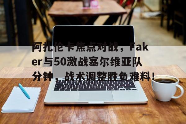 阿扎伦卡焦点对战，Faker与50激战塞尔维亚队分钟，战术调整胜负难料！的简单介绍