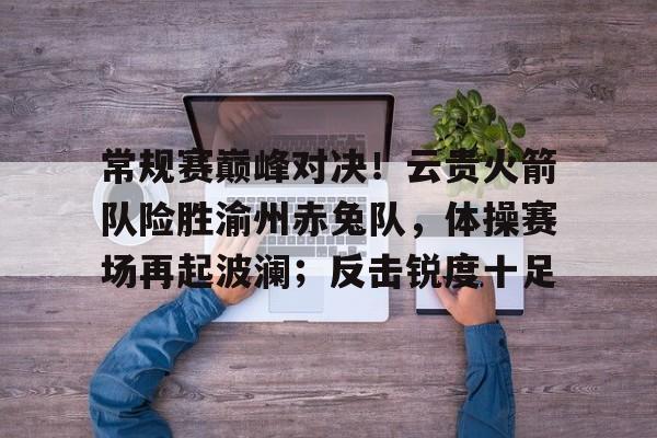  常规赛巅峰对决！云贵火箭队险胜渝州赤兔队，体操赛场再起波澜；反击锐度十足